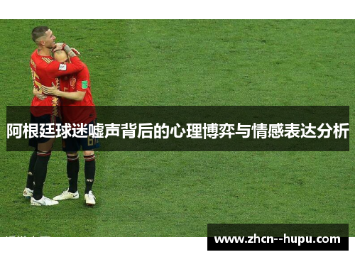 阿根廷球迷嘘声背后的心理博弈与情感表达分析 阿根廷球迷嘘声背后的心理博弈与情感表达分析