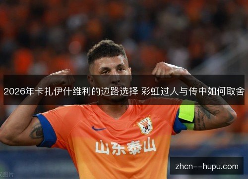 2026年卡扎伊什维利的边路选择 彩虹过人与传中如何取舍